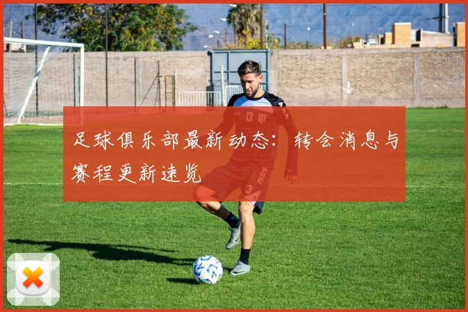足球俱乐部最新动态：转会消息与赛程更新速览