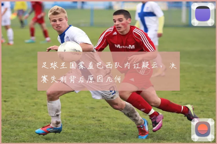 足球王国蒙羞巴西队内讧疑云,决赛失利背后原因几何