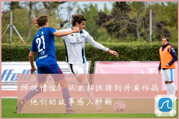 师徒情谊!从互相扶持到并肩作战,他们的故事感人肺腑