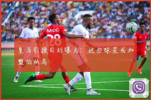 皇马引援目标曝光：这些球星或加盟伯纳乌