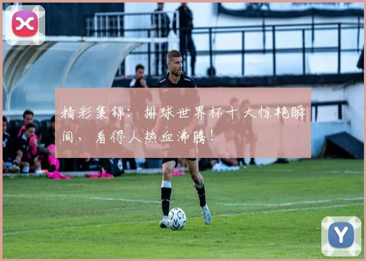精彩集锦:排球世界杯十大惊艳瞬间,看得人热血沸腾!