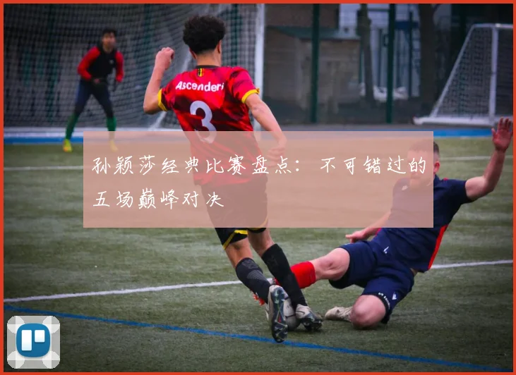 孙颖莎经典比赛盘点：不可错过的五场巅峰对决