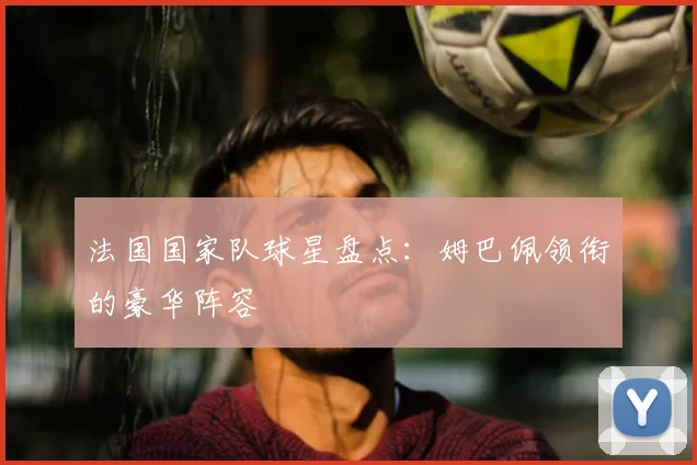 法国国家队球星盘点：姆巴佩领衔的豪华阵容