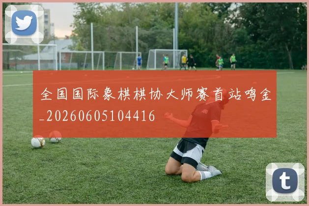 全国国际象棋棋协大师赛首站鸣金_20260605104416
