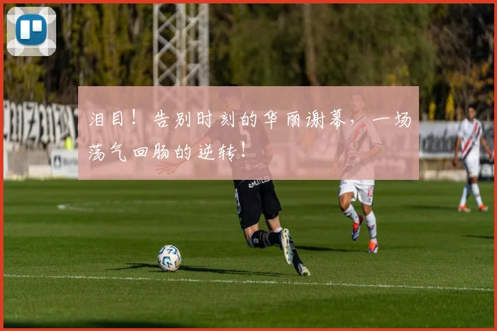 泪目!告别时刻的华丽谢幕,一场荡气回肠的逆转!
