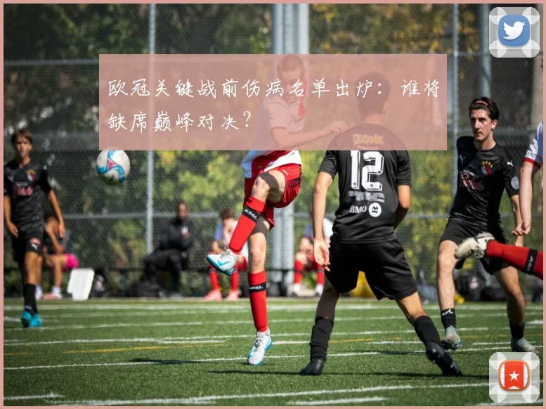 欧冠关键战前伤病名单出炉:谁将缺席巅峰对决?