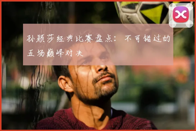 孙颖莎经典比赛盘点：不可错过的五场巅峰对决