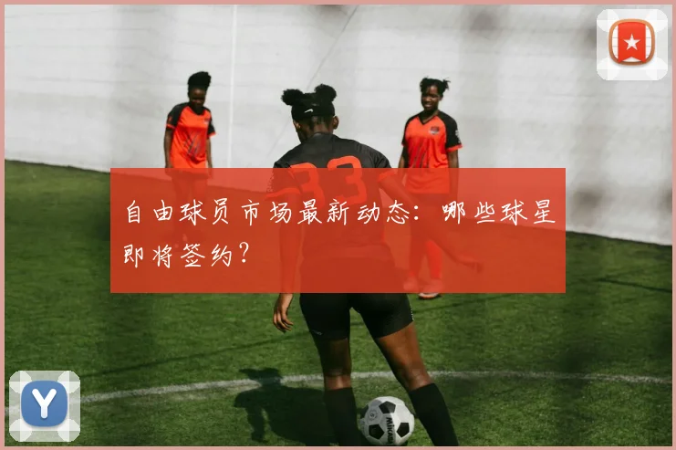 自由球员市场最新动态：哪些球星即将签约？