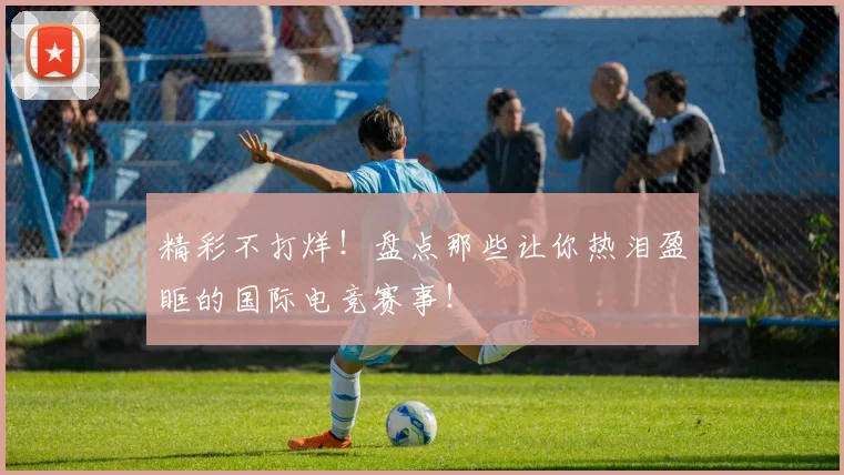 精彩不打烊!盘点那些让你热泪盈眶的国际电竞赛事!