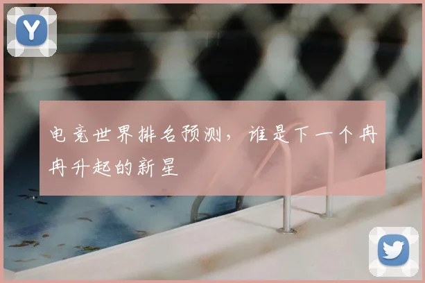 电竞世界排名预测,谁是下一个冉冉升起的新星