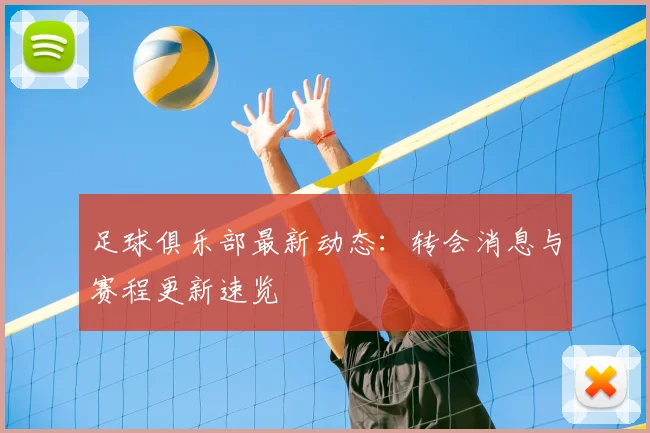 足球俱乐部最新动态：转会消息与赛程更新速览