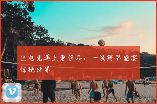 当电竞遇上奢侈品，一场跨界盛宴惊艳世界