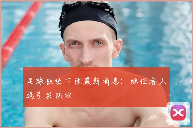 足球教练下课最新消息：继任者人选引发热议