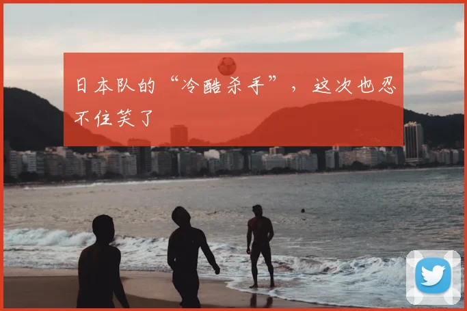 日本队的“冷酷杀手”，这次也忍不住笑了