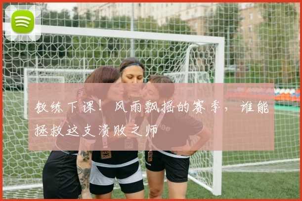 教练下课!风雨飘摇的赛季,谁能拯救这支溃败之师
