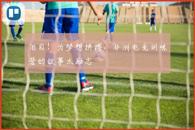 泪目！为梦想拼搏，非洲电竞训练营的故事太励志