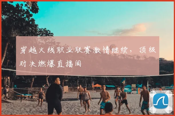 穿越火线职业联赛激情继续，顶级对决燃爆直播间