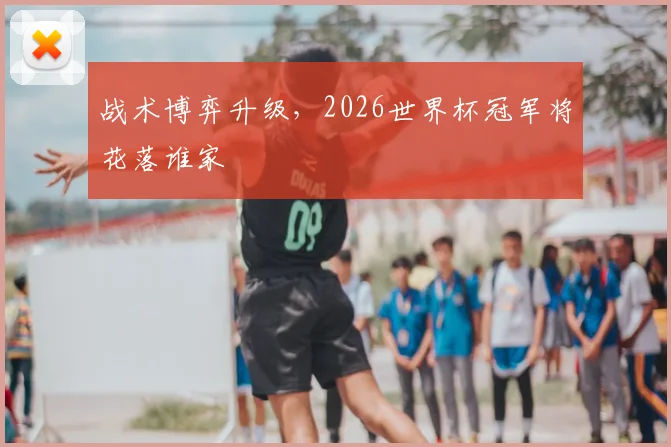 战术博弈升级，2026世界杯冠军将花落谁家