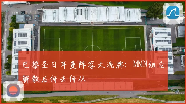 巴黎圣日耳曼阵容大洗牌:MMN组合解散后何去何从